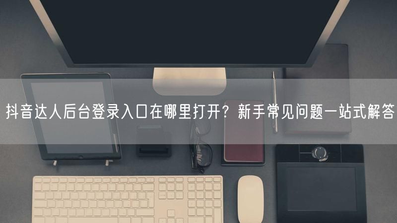 抖音达人后台登录入口在哪里打开？新手常见问题一站式解答